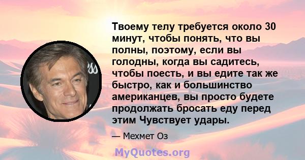 Твоему телу требуется около 30 минут, чтобы понять, что вы полны, поэтому, если вы голодны, когда вы садитесь, чтобы поесть, и вы едите так же быстро, как и большинство американцев, вы просто будете продолжать бросать