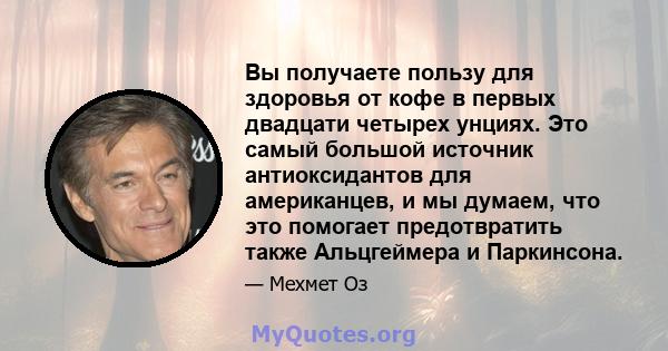 Вы получаете пользу для здоровья от кофе в первых двадцати четырех унциях. Это самый большой источник антиоксидантов для американцев, и мы думаем, что это помогает предотвратить также Альцгеймера и Паркинсона.