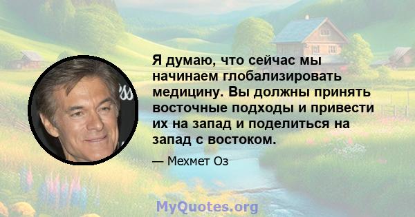 Я думаю, что сейчас мы начинаем глобализировать медицину. Вы должны принять восточные подходы и привести их на запад и поделиться на запад с востоком.