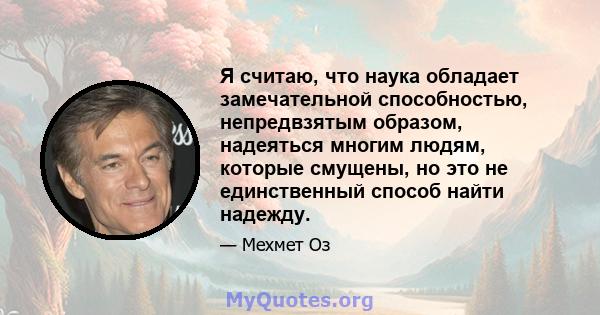 Я считаю, что наука обладает замечательной способностью, непредвзятым образом, надеяться многим людям, которые смущены, но это не единственный способ найти надежду.