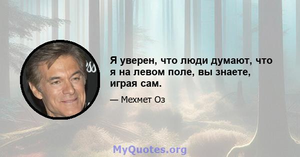 Я уверен, что люди думают, что я на левом поле, вы знаете, играя сам.