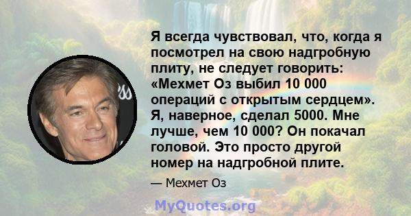 Я всегда чувствовал, что, когда я посмотрел на свою надгробную плиту, не следует говорить: «Мехмет Оз выбил 10 000 операций с открытым сердцем». Я, наверное, сделал 5000. Мне лучше, чем 10 000? Он покачал головой. Это