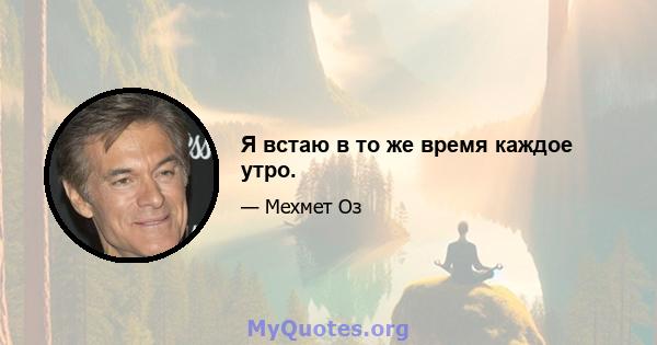 Я встаю в то же время каждое утро.