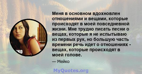 Меня в основном вдохновлен отношениями и вещами, которые происходят в моей повседневной жизни. Мне трудно писать песни о вещах, которые я не испытываю из первых рук, но большую часть времени речь идет о отношениях -