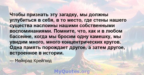 Чтобы признать эту загадку, мы должны углубиться в себя, в то место, где стены нашего существа наслоины нашими собственными воспоминаниями. Помните, что, как и в любом бассейне, когда мы бросим одну камешку, мы увидим