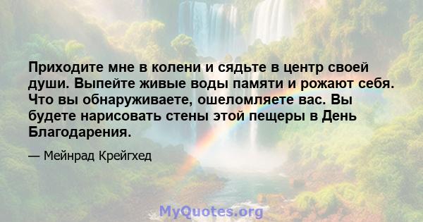 Приходите мне в колени и сядьте в центр своей души. Выпейте живые воды памяти и рожают себя. Что вы обнаруживаете, ошеломляете вас. Вы будете нарисовать стены этой пещеры в День Благодарения.