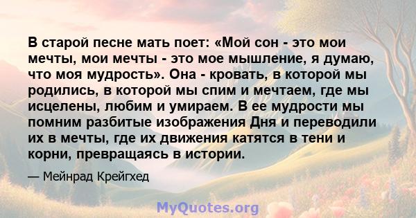 В старой песне мать поет: «Мой сон - это мои мечты, мои мечты - это мое мышление, я думаю, что моя мудрость». Она - кровать, в которой мы родились, в которой мы спим и мечтаем, где мы исцелены, любим и умираем. В ее