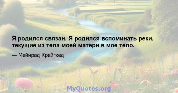 Я родился связан. Я родился вспоминать реки, текущие из тела моей матери в мое тело.