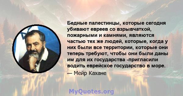 Бедные палестинцы, которые сегодня убивают евреев со взрывчаткой, пожарными и камнями, являются частью тех же людей, которые, когда у них были все территории, которые они теперь требуют, чтобы они были даны им для их