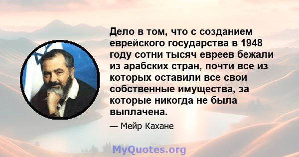 Дело в том, что с созданием еврейского государства в 1948 году сотни тысяч евреев бежали из арабских стран, почти все из которых оставили все свои собственные имущества, за которые никогда не была выплачена.