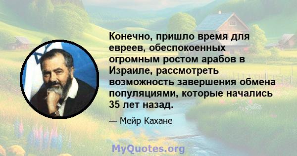 Конечно, пришло время для евреев, обеспокоенных огромным ростом арабов в Израиле, рассмотреть возможность завершения обмена популяциями, которые начались 35 лет назад.