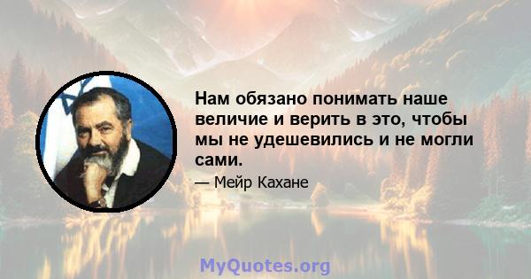 Нам обязано понимать наше величие и верить в это, чтобы мы не удешевились и не могли сами.