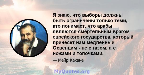 Я знаю, что выборы должны быть ограничены только теми, кто понимает, что арабы являются смертельным врагом еврейского государства, который принесет нам медленный Освенцим - не с газом, а с ножами и топочками.