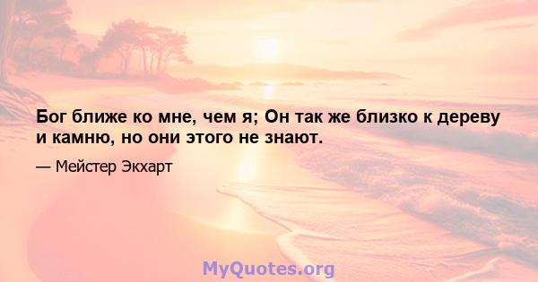 Бог ближе ко мне, чем я; Он так же близко к дереву и камню, но они этого не знают.