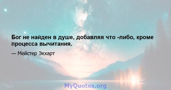 Бог не найден в душе, добавляя что -либо, кроме процесса вычитания.