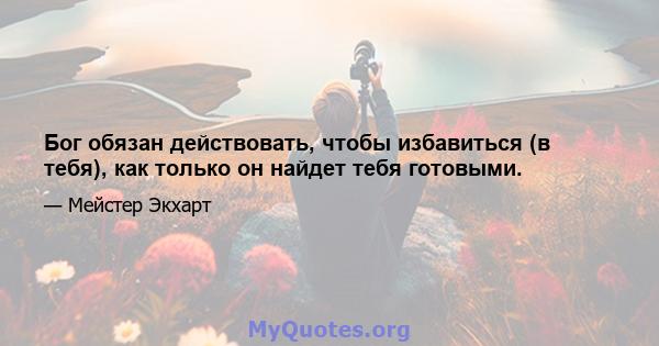 Бог обязан действовать, чтобы избавиться (в тебя), как только он найдет тебя готовыми.