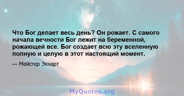 Что Бог делает весь день? Он рожает. С самого начала вечности Бог лежит на беременной, рожающей все. Бог создает всю эту вселенную полную и целую в этот настоящий момент.