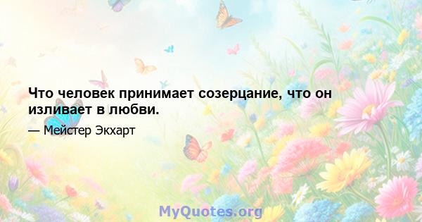 Что человек принимает созерцание, что он изливает в любви.