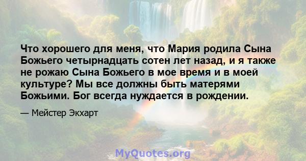 Что хорошего для меня, что Мария родила Сына Божьего четырнадцать сотен лет назад, и я также не рожаю Сына Божьего в мое время и в моей культуре? Мы все должны быть матерями Божьими. Бог всегда нуждается в рождении.