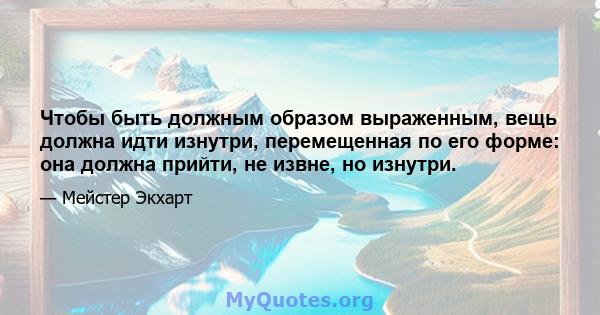 Чтобы быть должным образом выраженным, вещь должна идти изнутри, перемещенная по его форме: она должна прийти, не извне, но изнутри.