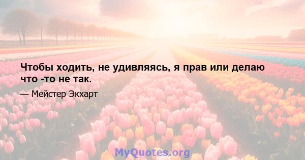 Чтобы ходить, не удивляясь, я прав или делаю что -то не так.