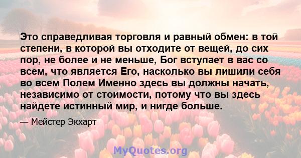 Это справедливая торговля и равный обмен: в той степени, в которой вы отходите от вещей, до сих пор, не более и не меньше, Бог вступает в вас со всем, что является Его, насколько вы лишили себя во всем Полем Именно