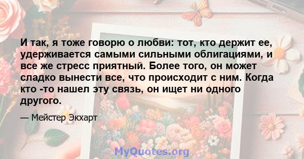 И так, я тоже говорю о любви: тот, кто держит ее, удерживается самыми сильными облигациями, и все же стресс приятный. Более того, он может сладко вынести все, что происходит с ним. Когда кто -то нашел эту связь, он ищет 