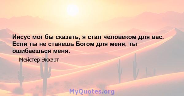 Иисус мог бы сказать, я стал человеком для вас. Если ты не станешь Богом для меня, ты ошибаешься меня.