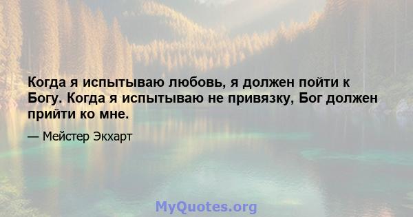 Когда я испытываю любовь, я должен пойти к Богу. Когда я испытываю не привязку, Бог должен прийти ко мне.