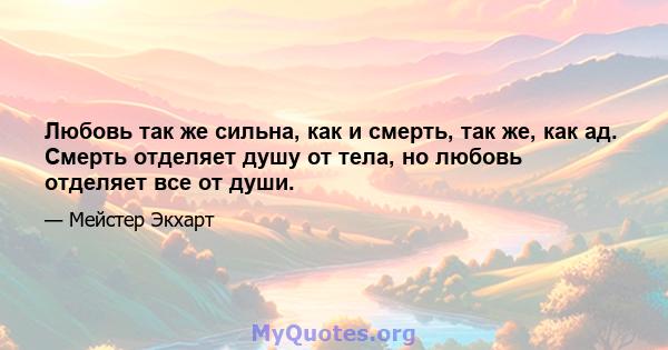 Любовь так же сильна, как и смерть, так же, как ад. Смерть отделяет душу от тела, но любовь отделяет все от души.