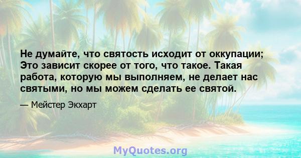 Не думайте, что святость исходит от оккупации; Это зависит скорее от того, что такое. Такая работа, которую мы выполняем, не делает нас святыми, но мы можем сделать ее святой.