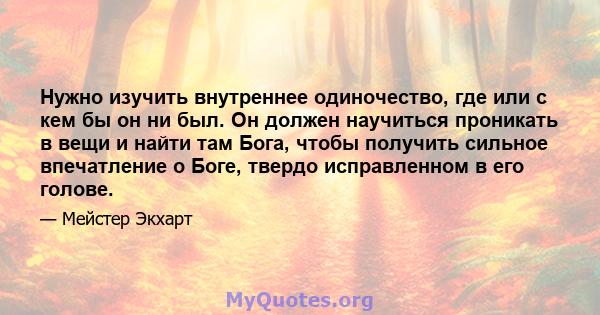 Нужно изучить внутреннее одиночество, где или с кем бы он ни был. Он должен научиться проникать в вещи и найти там Бога, чтобы получить сильное впечатление о Боге, твердо исправленном в его голове.