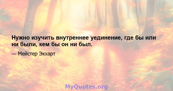 Нужно изучить внутреннее уединение, где бы или ни были, кем бы он ни был.