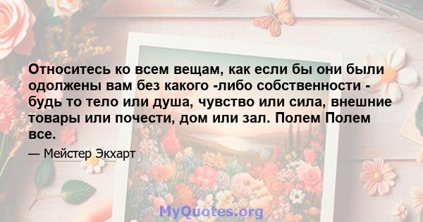 Относитесь ко всем вещам, как если бы они были одолжены вам без какого -либо собственности - будь то тело или душа, чувство или сила, внешние товары или почести, дом или зал. Полем Полем все.