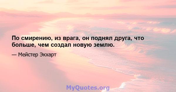 По смирению, из врага, он поднял друга, что больше, чем создал новую землю.