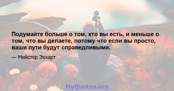 Подумайте больше о том, кто вы есть, и меньше о том, что вы делаете, потому что если вы просто, ваши пути будут справедливыми.