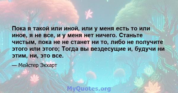 Пока я такой или иной, или у меня есть то или иное, я не все, и у меня нет ничего. Станьте чистым, пока не не станет ни то, либо не получите этого или этого; Тогда вы вездесущие и, будучи ни этим, ни, это все.