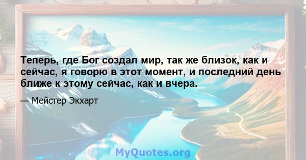 Теперь, где Бог создал мир, так же близок, как и сейчас, я говорю в этот момент, и последний день ближе к этому сейчас, как и вчера.