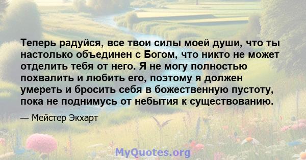 Теперь радуйся, все твои силы моей души, что ты настолько объединен с Богом, что никто не может отделить тебя от него. Я не могу полностью похвалить и любить его, поэтому я должен умереть и бросить себя в божественную