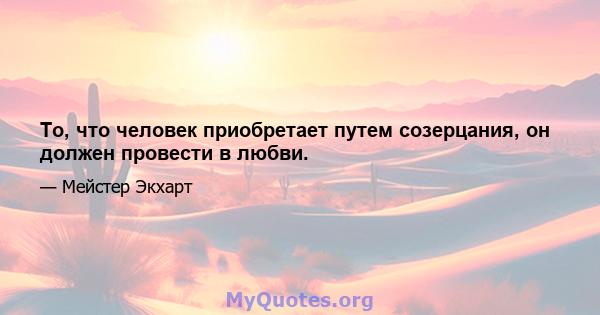 То, что человек приобретает путем созерцания, он должен провести в любви.