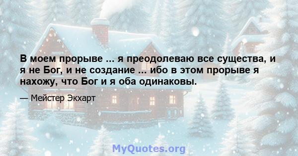 В моем прорыве ... я преодолеваю все существа, и я не Бог, и не создание ... ибо в этом прорыве я нахожу, что Бог и я оба одинаковы.