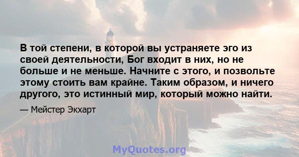 В той степени, в которой вы устраняете эго из своей деятельности, Бог входит в них, но не больше и не меньше. Начните с этого, и позвольте этому стоить вам крайне. Таким образом, и ничего другого, это истинный мир,