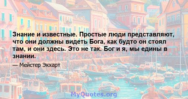 Знание и известные. Простые люди представляют, что они должны видеть Бога, как будто он стоял там, и они здесь. Это не так. Бог и я, мы едины в знании.