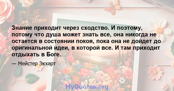 Знание приходит через сходство. И поэтому, потому что душа может знать все, она никогда не остается в состоянии покоя, пока она не дойдет до оригинальной идеи, в которой все. И там приходит отдыхать в Боге.