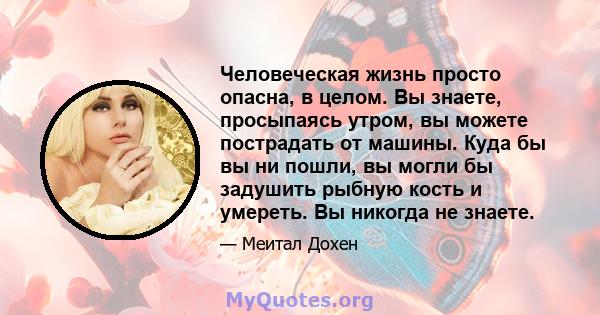 Человеческая жизнь просто опасна, в целом. Вы знаете, просыпаясь утром, вы можете пострадать от машины. Куда бы вы ни пошли, вы могли бы задушить рыбную кость и умереть. Вы никогда не знаете.