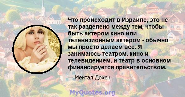 Что происходит в Израиле, это не так разделено между тем, чтобы быть актером кино или телевизионным актером - обычно мы просто делаем все. Я занимаюсь театром, кино и телевидением, и театр в основном финансируется