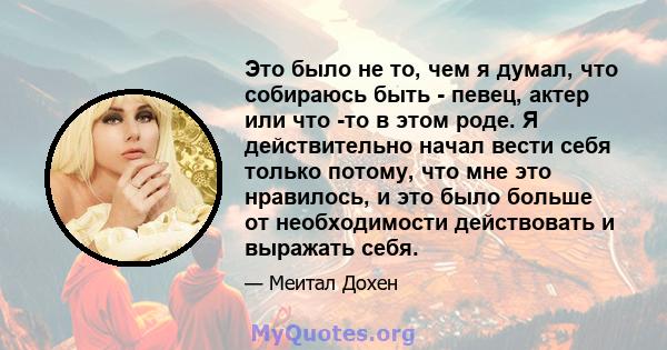 Это было не то, чем я думал, что собираюсь быть - певец, актер или что -то в этом роде. Я действительно начал вести себя только потому, что мне это нравилось, и это было больше от необходимости действовать и выражать