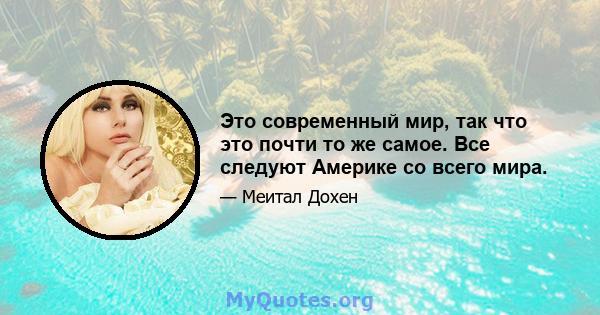 Это современный мир, так что это почти то же самое. Все следуют Америке со всего мира.