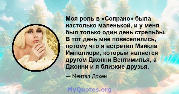 Моя роль в «Сопрано» была настолько маленькой, и у меня был только один день стрельбы. В тот день мне повеселились, потому что я встретил Майкла Имполиори, который является другом Джонни Вентимилья, а Джонни и я близкие 