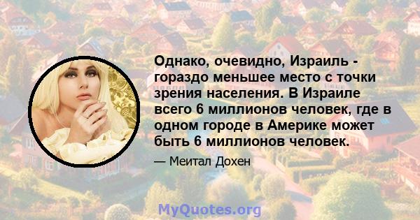 Однако, очевидно, Израиль - гораздо меньшее место с точки зрения населения. В Израиле всего 6 миллионов человек, где в одном городе в Америке может быть 6 миллионов человек.